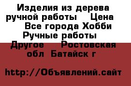 Изделия из дерева ручной работы  › Цена ­ 1 - Все города Хобби. Ручные работы » Другое   . Ростовская обл.,Батайск г.